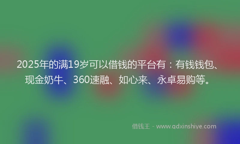 2025年的满19岁可以借钱的平台有：有钱钱包、现金奶牛、360速融、如心来、永卓易购等。