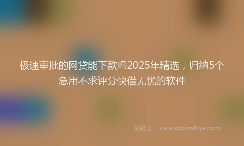 极速审批的网贷能下款吗2025年精选，归纳5个急用不求评分快借无忧的软件