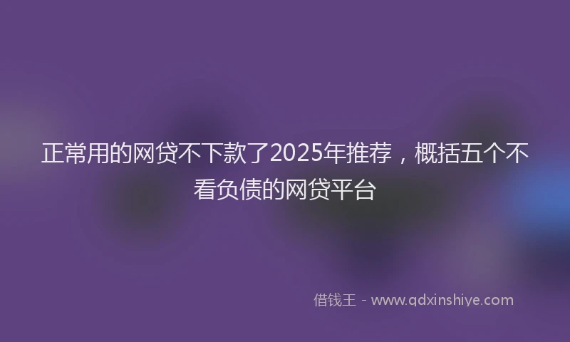 正常用的网贷不下款了2025年推荐，概括五个不看负债的网贷平台
