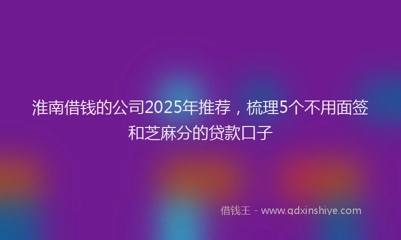 淮南借钱的公司2025年推荐，梳理5个不用面签和芝麻分的贷款口子