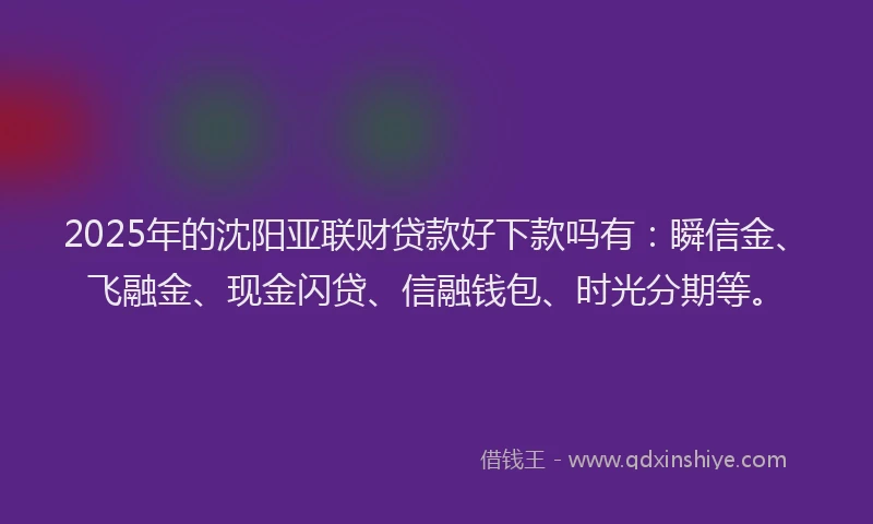 2025年的沈阳亚联财贷款好下款吗有：瞬信金、飞融金、现金闪贷、信融钱包、时光分期等。