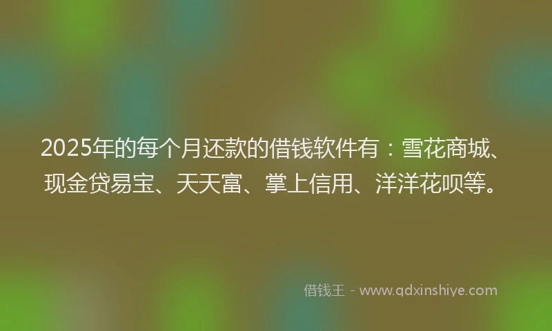 2025年的每个月还款的借钱软件有：雪花商城、现金贷易宝、天天富、掌上信用、洋洋花呗等。