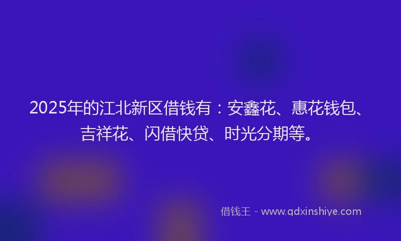 2025年的江北新区借钱有：安鑫花、惠花钱包、吉祥花、闪借快贷、时光分期等。