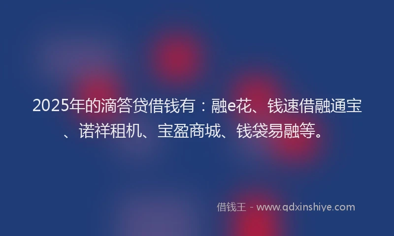 2025年的滴答贷借钱有：融e花、钱速借融通宝、诺祥租机、宝盈商城、钱袋易融等。