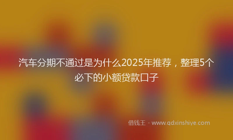 汽车分期不通过是为什么2025年推荐，整理5个必下的小额贷款口子
