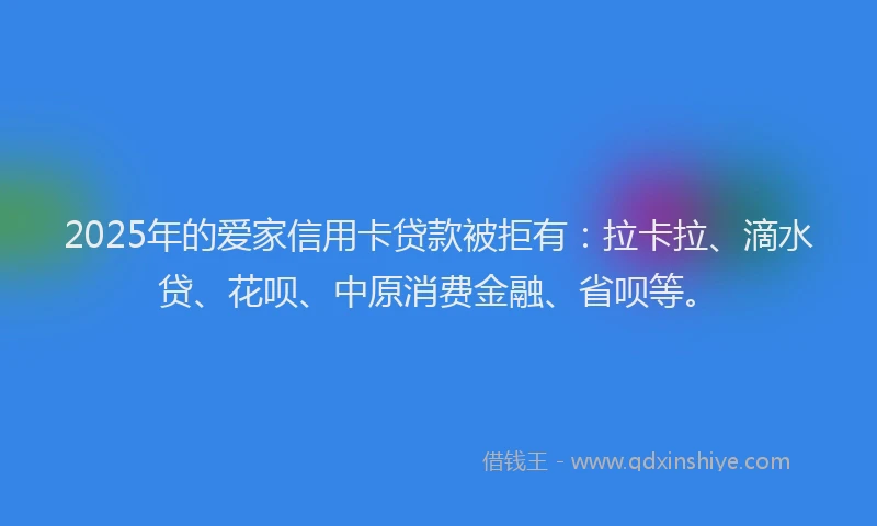 2025年的爱家信用卡贷款被拒有：拉卡拉、滴水贷、花呗、中原消费金融、省呗等。