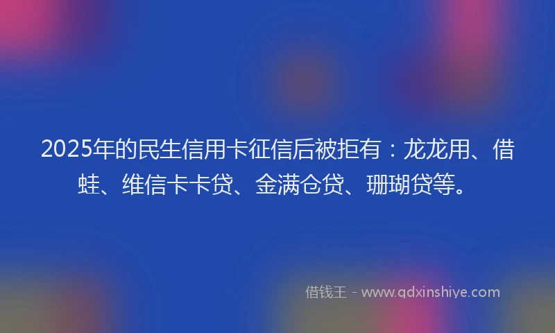 2025年的民生信用卡征信后被拒有：龙龙用、借蛙、维信卡卡贷、金满仓贷、珊瑚贷等。