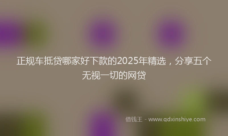 正规车抵贷哪家好下款的2025年精选，分享五个无视一切的网贷