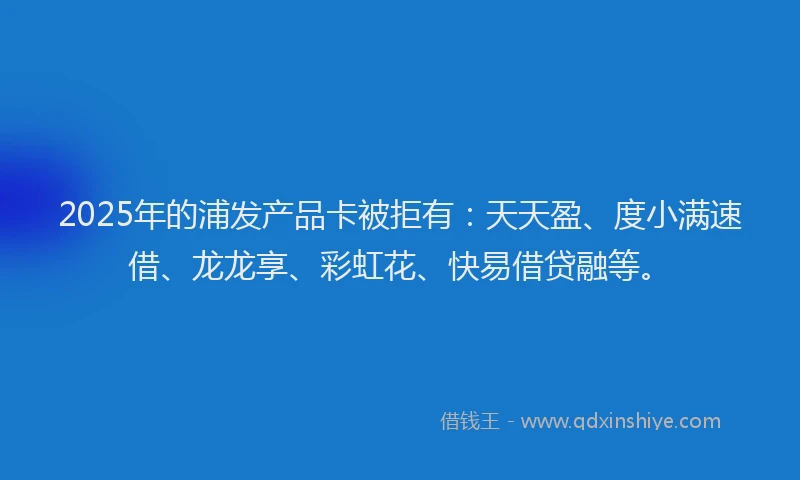 2025年的浦发产品卡被拒有：天天盈、度小满速借、龙龙享、彩虹花、快易借贷融等。