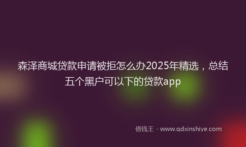 森泽商城贷款申请被拒怎么办2025年精选，总结五个黑户可以下的贷款app