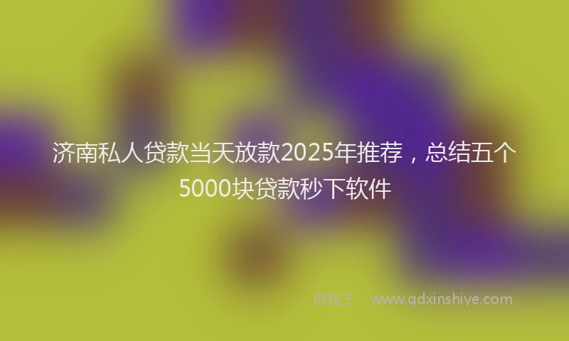 济南私人贷款当天放款2025年推荐，总结五个5000块贷款秒下软件
