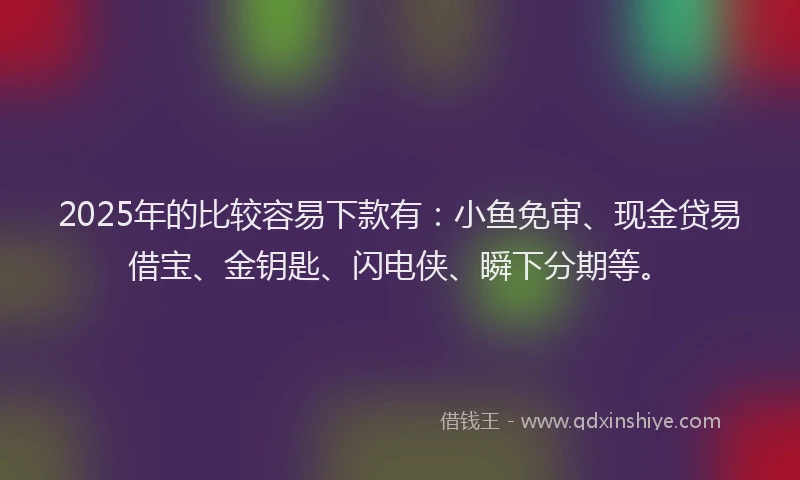 2025年的比较容易下款有：小鱼免审、现金贷易借宝、金钥匙、闪电侠、瞬下分期等。