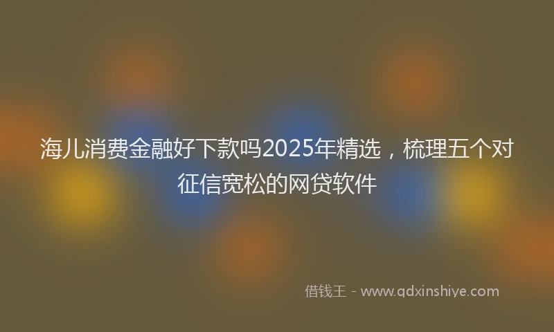 海儿消费金融好下款吗2025年精选，梳理五个对征信宽松的网贷软件