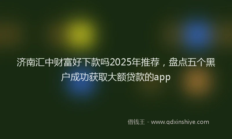 济南汇中财富好下款吗2025年推荐，盘点五个黑户成功获取大额贷款的app
