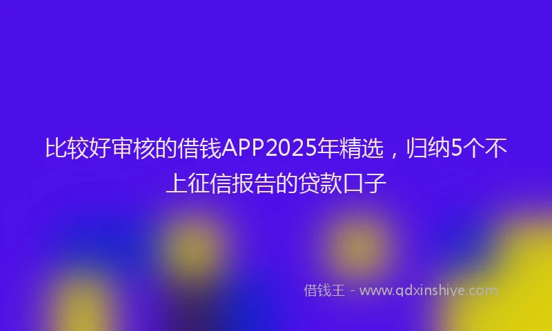 比较好审核的借钱APP2025年精选，归纳5个不上征信报告的贷款口子