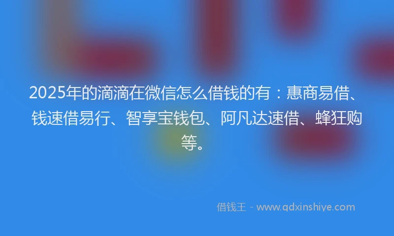 2025年的滴滴在微信怎么借钱的有：惠商易借、钱速借易行、智享宝钱包、阿凡达速借、蜂狂购等。