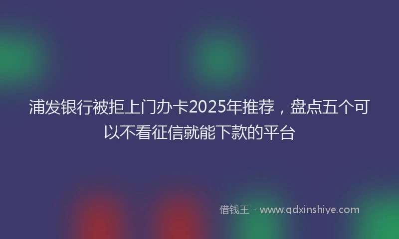 浦发银行被拒上门办卡2025年推荐，盘点五个可以不看征信就能下款的平台