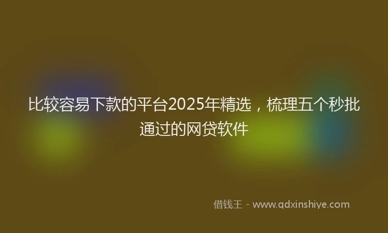 比较容易下款的平台2025年精选，梳理五个秒批通过的网贷软件