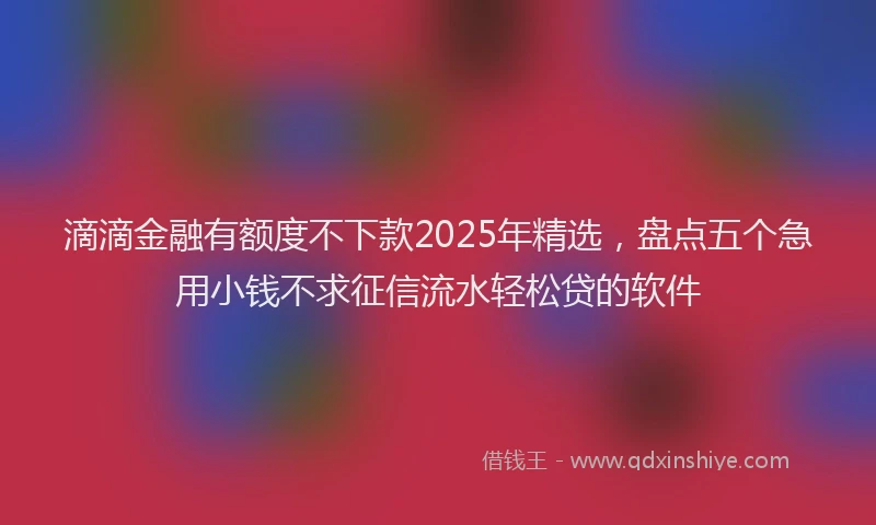 滴滴金融有额度不下款2025年精选，盘点五个急用小钱不求征信流水轻松贷的软件