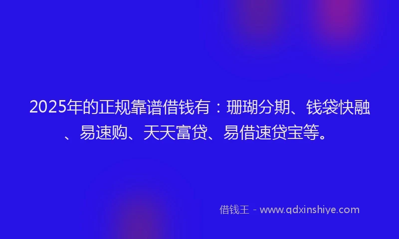 2025年的正规靠谱借钱有：珊瑚分期、钱袋快融、易速购、天天富贷、易借速贷宝等。