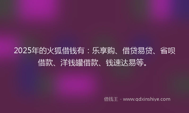 2025年的火狐借钱有：乐享购、借贷易贷、省呗借款、洋钱罐借款、钱速达易等。