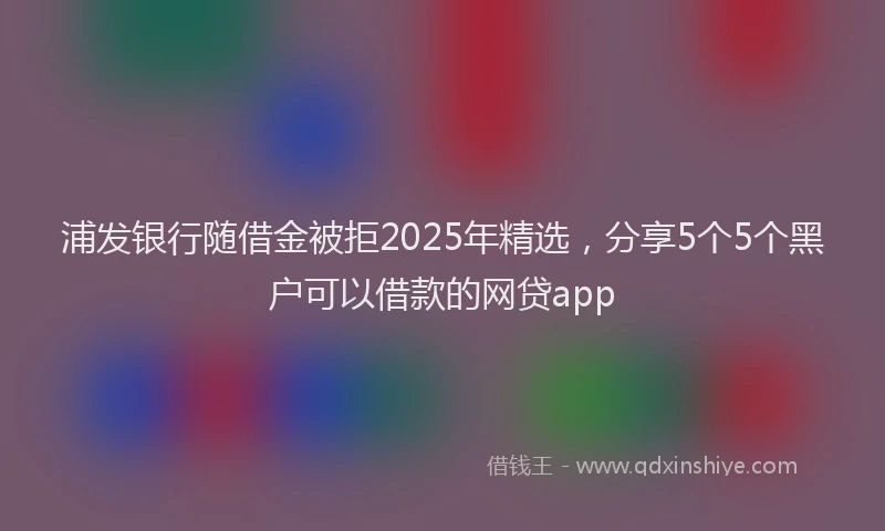 浦发银行随借金被拒2025年精选，分享5个5个黑户可以借款的网贷app