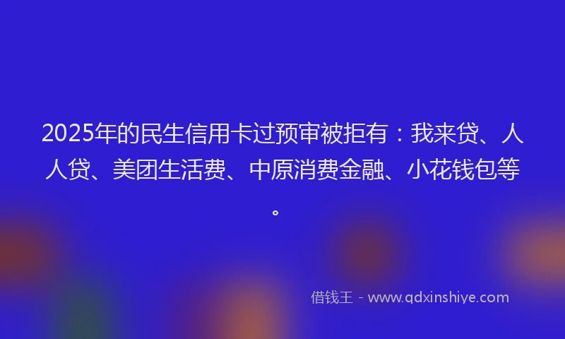 2025年的民生信用卡过预审被拒有：我来贷、人人贷、美团生活费、中原消费金融、小花钱包等。