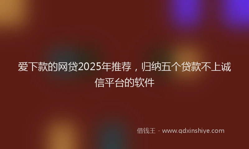 爱下款的网贷2025年推荐，归纳五个贷款不上诚信平台的软件