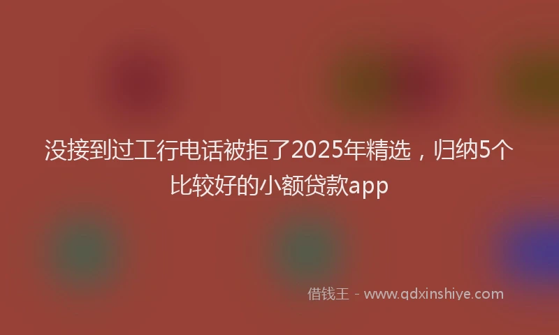 没接到过工行电话被拒了2025年精选，归纳5个比较好的小额贷款app