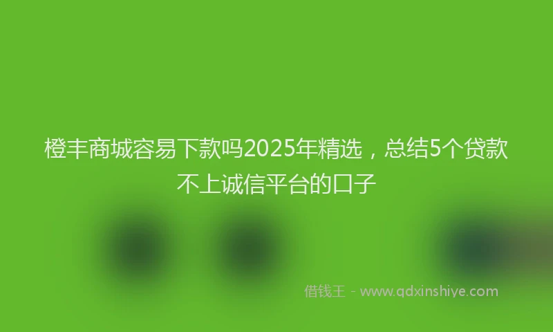橙丰商城容易下款吗2025年精选，总结5个贷款不上诚信平台的口子