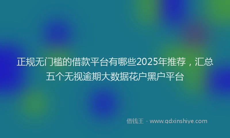 正规无门槛的借款平台有哪些2025年推荐，汇总五个无视逾期大数据花户黑户平台
