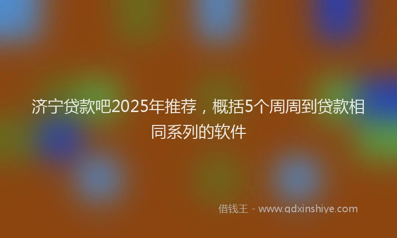 济宁贷款吧2025年推荐，概括5个周周到贷款相同系列的软件