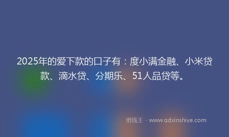 2025年的爱下款的口子有：度小满金融、小米贷款、滴水贷、分期乐、51人品贷等。