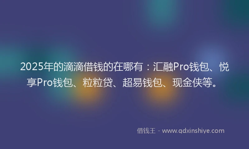 2025年的滴滴借钱的在哪有：汇融Pro钱包、悦享Pro钱包、粒粒贷、超易钱包、现金侠等。
