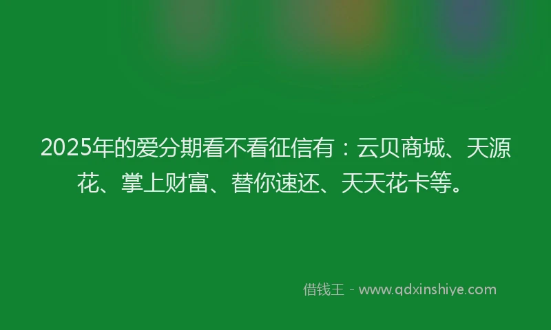 2025年的爱分期看不看征信有：云贝商城、天源花、掌上财富、替你速还、天天花卡等。