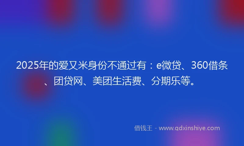 2025年的爱又米身份不通过有：e微贷、360借条、团贷网、美团生活费、分期乐等。