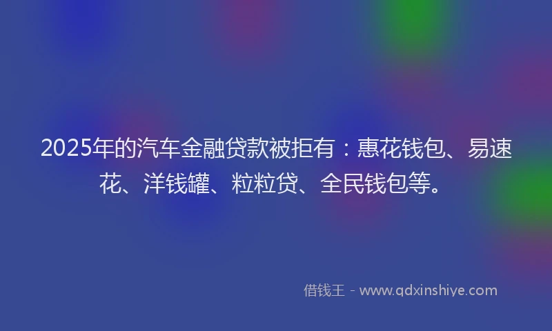 2025年的汽车金融贷款被拒有：惠花钱包、易速花、洋钱罐、粒粒贷、全民钱包等。