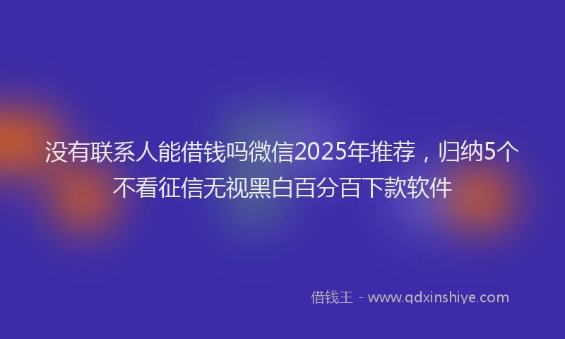 没有联系人能借钱吗微信2025年推荐，归纳5个不看征信无视黑白百分百下款软件
