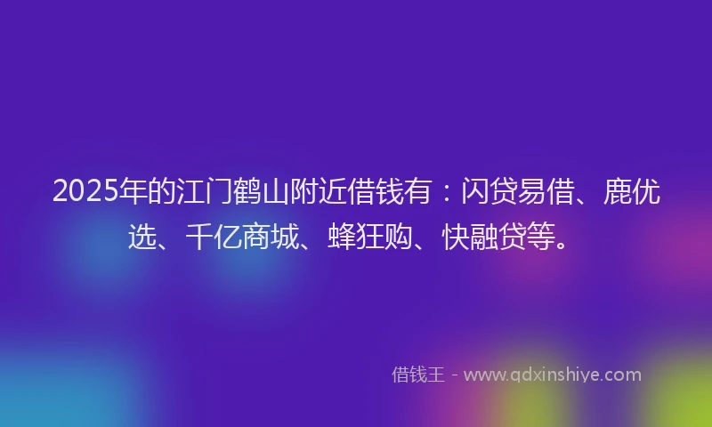 2025年的江门鹤山附近借钱有：闪贷易借、鹿优选、千亿商城、蜂狂购、快融贷等。