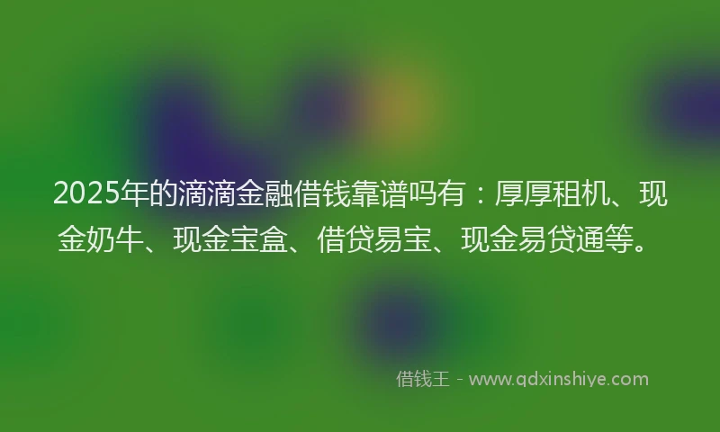 2025年的滴滴金融借钱靠谱吗有：厚厚租机、现金奶牛、现金宝盒、借贷易宝、现金易贷通等。