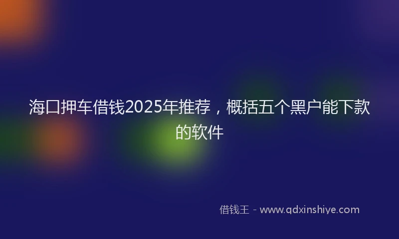 海口押车借钱2025年推荐，概括五个黑户能下款的软件