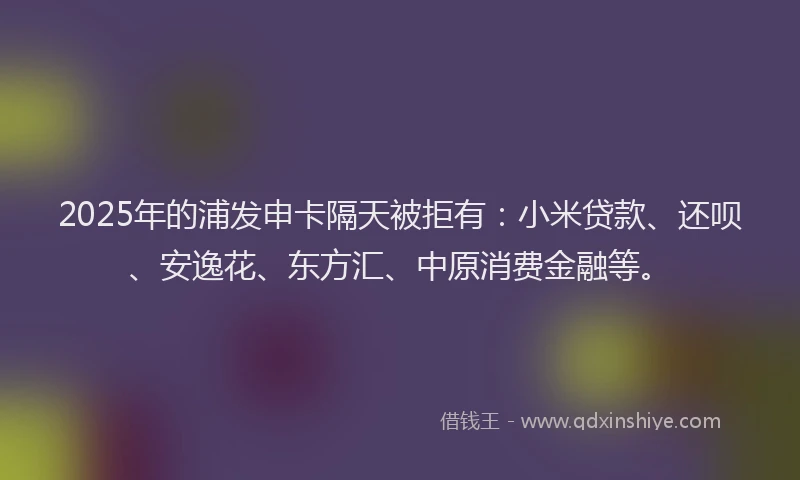2025年的浦发申卡隔天被拒有：小米贷款、还呗、安逸花、东方汇、中原消费金融等。