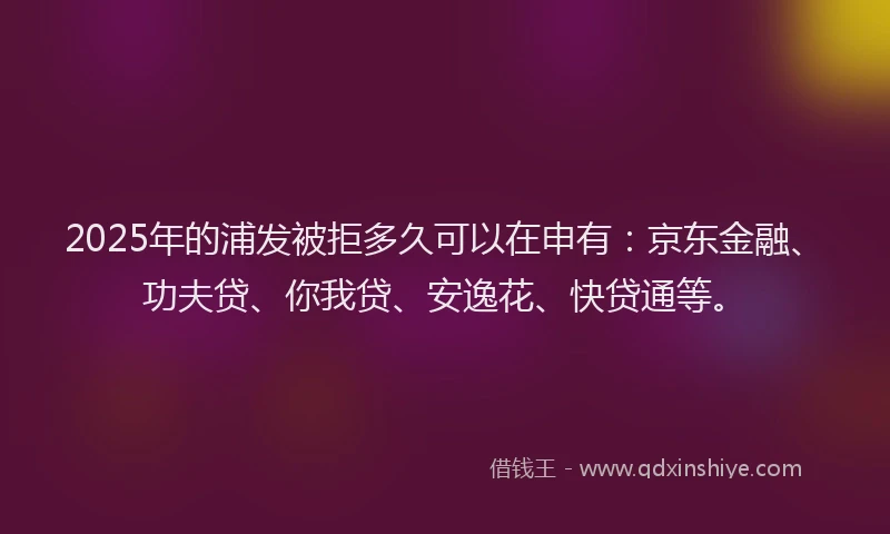 2025年的浦发被拒多久可以在申有:京东金融、功夫贷、你我贷、安逸花、快贷通等。