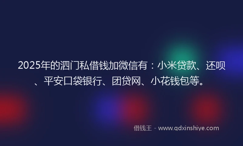 2025年的泗门私借钱加微信有：小米贷款、还呗、平安口袋银行、团贷网、小花钱包等。