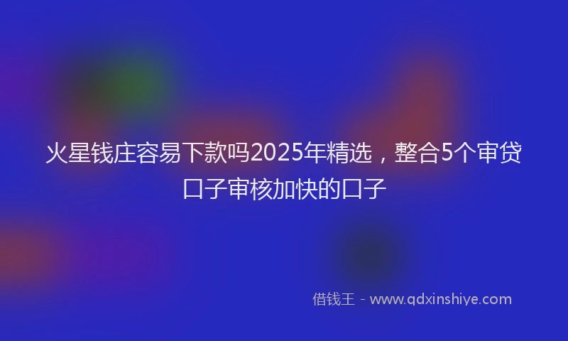 火星钱庄容易下款吗2025年精选，整合5个审贷口子审核加快的口子