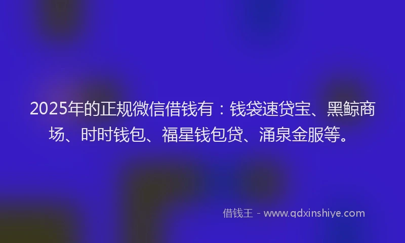 2025年的正规微信借钱有：钱袋速贷宝、黑鲸商场、时时钱包、福星钱包贷、涌泉金服等。