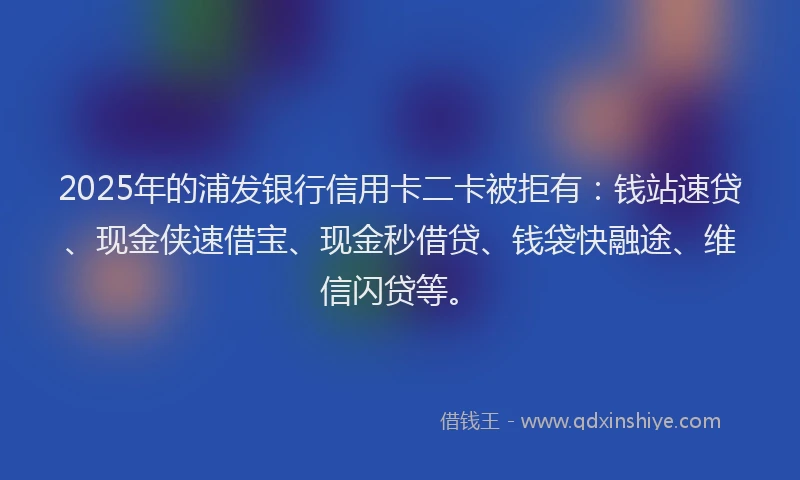 2025年的浦发银行信用卡二卡被拒有：钱站速贷、现金侠速借宝、现金秒借贷、钱袋快融途、维信闪贷等。
