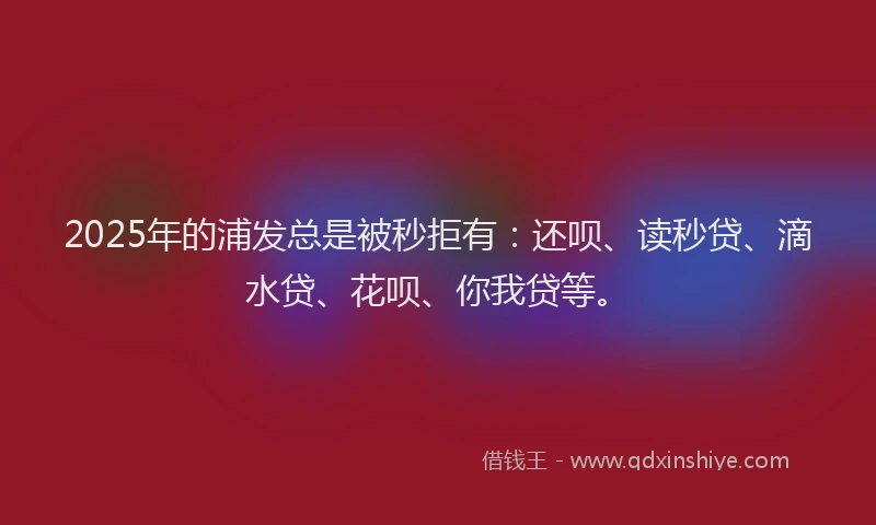 2025年的浦发总是被秒拒有：还呗、读秒贷、滴水贷、花呗、你我贷等。
