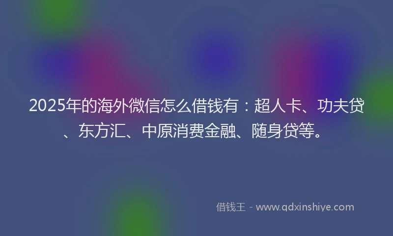 2025年的海外微信怎么借钱有：超人卡、功夫贷、东方汇、中原消费金融、随身贷等。