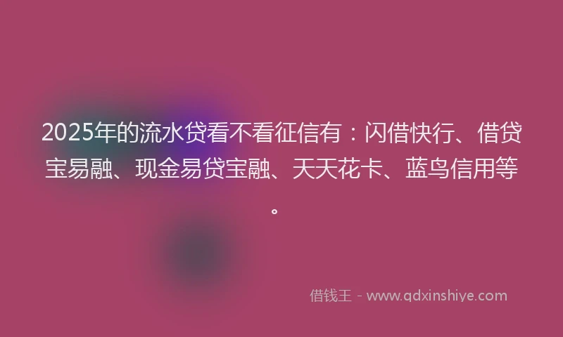 2025年的流水贷看不看征信有：闪借快行、借贷宝易融、现金易贷宝融、天天花卡、蓝鸟信用等。